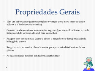 Propriedades Gerais 
• Têm um sabor azedo (como exemplos: o vinagre deve o seu sabor ao ácido 
acético, e o limão ao ácido cítrico). 
• Causam mudanças de cor nos corantes vegetais (por exemplo: alteram a cor da 
tintura azul de tornesol, de azul para vermelho). 
• Reagem com certos metais (como o zinco, o magnésio e o ferro) produzindo 
hidrogénio gasoso. 
• Reagem com carbonatos e bicarbonatos, para produzir dióxido de carbono 
gasoso. 
• As suas soluções aquosas conduzem a eletricidade. 
 