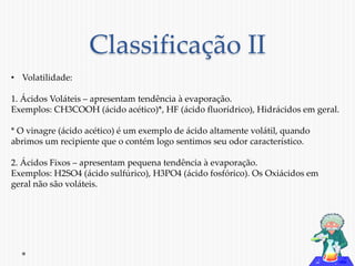 Classificação II 
• Volatilidade: 
1. Ácidos Voláteis – apresentam tendência à evaporação. 
Exemplos: CH3COOH (ácido acético)*, HF (ácido fluorídrico), Hidrácidos em geral. 
* O vinagre (ácido acético) é um exemplo de ácido altamente volátil, quando 
abrimos um recipiente que o contém logo sentimos seu odor característico. 
2. Ácidos Fixos – apresentam pequena tendência à evaporação. 
Exemplos: H2SO4 (ácido sulfúrico), H3PO4 (ácido fosfórico). Os Oxiácidos em 
geral não são voláteis. 
 