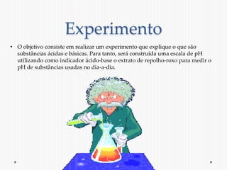 Experimento 
• O objetivo consiste em realizar um experimento que explique o que são 
substâncias ácidas e básicas. Para t...