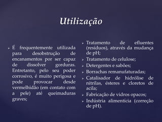 Utilização
 É frequentemente utilizada
para desobstrução de
encanamentos por ser capaz
de dissolver gorduras.
Entretanto, pelo seu poder
corrosivo, é muito perigosa e
pode provocar desde
vermelhidão (em contato com
a pele) até queimaduras
graves;
 Tratamento de efluentes
(resíduos), através da mudança
de pH;
 Tratamento de celulose;
 Detergentes e sabões;
 Borrachas remanufaturadas;
 Catalisador de hidrólise de
nitrilas, ésteres e cloretos de
acila;
 Fabricação de vidros opacos;
 Indústria alimentícia (correção
de pH).
 