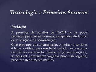 Inalação
A presença de borrifos de NaOH no ar pode
provocar pneumonia química, a depender do tempo
de exposição e da concentração.
Com esse tipo de contaminação, o melhor a ser feito
é levar a vítima para um local arejado. Se a mesma
não estiver respirando, deve-se forçar reanimação e,
se possível, administrar oxigênio puro. Em seguida,
procurar atendimento médico.
Toxicologia e Primeiros Socorros
 