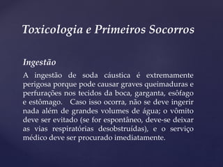 Ingestão
A ingestão de soda cáustica é extremamente
perigosa porque pode causar graves queimaduras e
perfurações nos tecidos da boca, garganta, esôfago
e estômago. Caso isso ocorra, não se deve ingerir
nada além de grandes volumes de água; o vômito
deve ser evitado (se for espontâneo, deve-se deixar
as vias respiratórias desobstruídas), e o serviço
médico deve ser procurado imediatamente.
Toxicologia e Primeiros Socorros
 