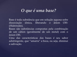 O que é uma base?
Base é toda substância que em solução aquosa sofre
dissociação iônica, liberando o ânion OH-
(Hidróxido).
Bases são substâncias compostas pela combinação
de um cátion (geralmente de um metal) com o
ânion OH.
Uma das características das bases é seu sabor
adstringente, que “amarra” a boca, ou seja, diminui
a salivação.
 
