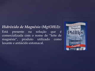 Hidróxido de Magnésio (Mg(OH)2):
Está presente na solução que é
comercializada com o nome de “leite de
magnésia”, produto utilizado como
laxante e antiácido estomacal.
 