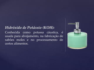 Hidróxido de Potássio (KOH):
Conhecida como potassa cáustica, é
usada para alvejamento, na fabricação de
sabões moles e no processamento de
certos alimentos.
 