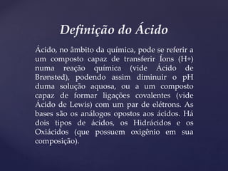 Ácido, no âmbito da química, pode se referir a
um composto capaz de transferir Íons (H+)
numa reação química (vide Ácido de
Brønsted), podendo assim diminuir o pH
duma solução aquosa, ou a um composto
capaz de formar ligações covalentes (vide
Ácido de Lewis) com um par de elétrons. As
bases são os análogos opostos aos ácidos. Há
dois tipos de ácidos, os Hidrácidos e os
Oxiácidos (que possuem oxigênio em sua
composição).
Definição do Ácido
 