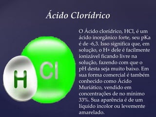 Ácido Clorídrico
O Ácido clorídrico, HCl, é um
ácido inorgânico forte, seu pKa
é de -6,3. Isso significa que, em
solução, o H+ dele é facilmente
ionizável ficando livre na
solução, fazendo com que o
pH desta seja muito baixo. Em
sua forma comercial é também
conhecido como Ácido
Muriático, vendido em
concentrações de no mínimo
33%. Sua aparência é de um
líquido incolor ou levemente
amarelado.
 