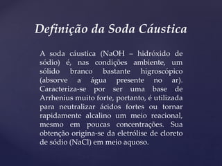 A soda cáustica (NaOH – hidróxido de
sódio) é, nas condições ambiente, um
sólido branco bastante higroscópico
(absorve a água presente no ar).
Caracteriza-se por ser uma base de
Arrhenius muito forte, portanto, é utilizada
para neutralizar ácidos fortes ou tornar
rapidamente alcalino um meio reacional,
mesmo em poucas concentrações. Sua
obtenção origina-se da eletrólise de cloreto
de sódio (NaCl) em meio aquoso.
Definição da Soda Cáustica
 
