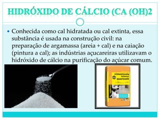  Conhecida como cal hidratada ou cal extinta, essa
substância é usada na construção civil: na
preparação de argamassa (areia + cal) e na caiação
(pintura a cal); as indústrias açucareiras utilizavam o
hidróxido de cálcio na purificação do açúcar comum.
 