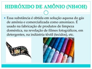  Essa substância é obtida em solução aquosa do gás
de amônia e comercializada como amoníaco. É
usado na fabricação de produtos de limpeza
doméstica, na revelação de filmes fotográficos, em
detergentes, na indústria têxtil (tecidos), etc.
 