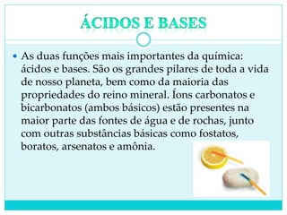  As duas funções mais importantes da química:
ácidos e bases. São os grandes pilares de toda a vida
de nosso planeta, bem como da maioria das
propriedades do reino mineral. Íons carbonatos e
bicarbonatos (ambos básicos) estão presentes na
maior parte das fontes de água e de rochas, junto
com outras substâncias básicas como fostatos,
boratos, arsenatos e amônia.
 