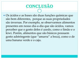  Os ácidos e as bases são duas funções químicas que
são bem diferentes, porque as suas propriedades
são inversas. Por exemplo, se observarmos alimentos
presentes em nosso dia-a-dia que são ácidos, vamos
perceber que o gosto deles é azedo, como o limão e o
kiwi. Porém, alimentos que são básicos possuem
gosto adstringente (que “amarra” a boca), como o de
uma banana verde e o caju.
 