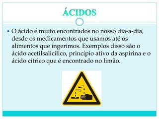  O ácido é muito encontrados no nosso dia-a-dia,
desde os medicamentos que usamos até os
alimentos que ingerimos. Exemplos disso são o
ácido acetilsalicílico, princípio ativo da aspirina e o
ácido cítrico que é encontrado no limão.
 