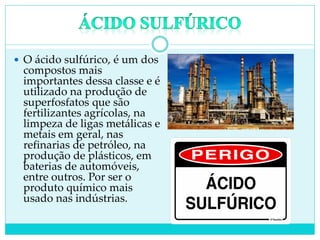  O ácido sulfúrico, é um dos
compostos mais
importantes dessa classe e é
utilizado na produção de
superfosfatos que são
fertilizantes agrícolas, na
limpeza de ligas metálicas e
metais em geral, nas
refinarias de petróleo, na
produção de plásticos, em
baterias de automóveis,
entre outros. Por ser o
produto químico mais
usado nas indústrias.
 