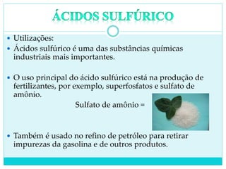  Utilizações:
 Ácidos sulfúrico é uma das substâncias químicas
industriais mais importantes.
 O uso principal do ácido sulfúrico está na produção de
fertilizantes, por exemplo, superfosfatos e sulfato de
amônio.
Sulfato de amônio =
 Também é usado no refino de petróleo para retirar
impurezas da gasolina e de outros produtos.
 