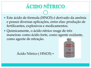  Este ácido de fórmula (HNO3) é derivado da amônia
e possui diversas aplicações, entre elas: produção de
fertilizantes, explosivos e medicamentos.
 Quimicamente, o ácido nítrico reage de três
maneiras: como ácido forte, como agente oxidante,
como agente de nitração.
Ácido Nítrico ( HNO3) =
 