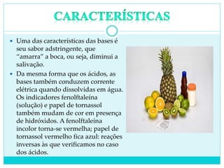  Uma das características das bases é
seu sabor adstringente, que
“amarra” a boca, ou seja, diminui a
salivação.
 Da mesma forma que os ácidos, as
bases também conduzem corrente
elétrica quando dissolvidas em água.
Os indicadores fenolftaleína
(solução) e papel de tornassol
também mudam de cor em presença
de hidróxidos. A fenolftaleína
incolor torna-se vermelha; papel de
tornassol vermelho fica azul: reações
inversas às que verificamos no caso
dos ácidos.
 