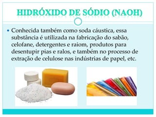  Conhecida também como soda cáustica, essa
substância é utilizada na fabricação do sabão,
celofane, detergentes e raiom, produtos para
desentupir pias e ralos, e também no processo de
extração de celulose nas indústrias de papel, etc.
 