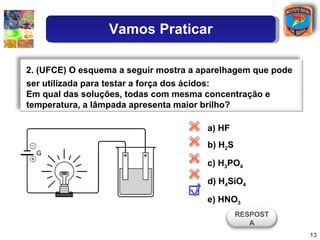 a) HF b) H 2 S c) H 3 PO 4 d) H 4 SiO 4 e) HNO 3 2. (UFCE) O esquema a seguir mostra a aparelhagem que pode ser utilizada para testar a força dos ácidos: Em qual das soluções, todas com mesma concentração e temperatura, a lâmpada apresenta maior brilho? RESPOSTA Vamos Praticar 