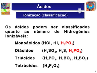 Os   ácidos   podem   ser   classificados   quanto   ao   número   de   Hidrogênios   Ionizáveis: Monoácidos   (HCl,   HI,   H 3 PO 2 ) Diácidos   (H 2 SO 4 ,   H 2 S,   H 3 PO 3 )   Triácidos   (H 3 PO 4 ,   H 3 BO 3 ,   H 3 BO 2 ) Tetrácidos   (H 4 P 2 O 7 ) Ácidos Ionização (classificação) 