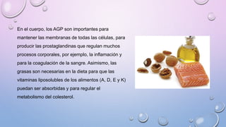 En el cuerpo, los AGP son importantes para
mantener las membranas de todas las células, para
producir las prostaglandinas que regulan muchos
procesos corporales, por ejemplo, la inflamación y
para la coagulación de la sangre. Asimismo, las
grasas son necesarias en la dieta para que las
vitaminas liposolubles de los alimentos (A, D, E y K)
puedan ser absorbidas y para regular el
metabolismo del colesterol.
 