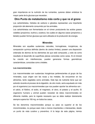 gran importancia en la nutrición de los rumiantes, quienes deben sintetizar la
mayor parte de la glucosa que necesitan.

Otro Punto de metabolismo más corto y que va al grano
Los carbohidratos, hidratos de carbono o glúsidos representan una importante
proporción del aliemento consumido por los animales.
Los carbohidratos son fermentados en el rúmen produciendo los acidos grasos
volatiles (propionico, butirico y acetico), los cuales en algunos casos (propionico y
láctato) pueden formar glucosa que será utilizada en la producción de energia.

Minerales
Minerales son aquellas sustancias naturales, homogéneas, inorgánicas, de
composición química definida (dentro de ciertos límites); poseen una disposición
ordenada de átomos de los elementos de que está compuesto, y esto da como
resultado el desarrollo de superficies planas conocidas como caras. Si el mineral
ha

crecido

sin

interferencias,

pueden

generarse

formas

geométricas

características, conocidas como cristales.
Los macrominerales
Los macrominerales son sustancias inorgánicas pertenecientes al grupo de los
minerales, cuyo origen son las rocas y los metales. Se encuentran en los
alimentos, tanto vegetales como animales. Este tipo de nutriente tiene que ser
extraído durante el proceso de la digestión, de otro modo, sería expulsado sin más
por el organismo.Los macrominerales que nos pueden aportar los alimentos son :
el calcio, el fósforo, el sodio, el magnesio, el cloro, el potasio y el azufre. El
organismo humano y animal pueden necesitar de éstos macrominerales en
diferente medida, pero la ingesta necesaria que se debe realizar diariamente
siempre supera los 100 mg, en todos los casos.
Se les denomina macrominerales porque su peso es superior al de los
microminerales, no porque sean más o menos importantes o interesantes, desde
un punto de vista curativo y preventivo. A lo largo de esta página, iremos

 
