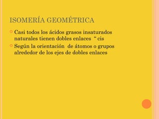 ISOMERÍA GEOMÉTRICA
 Casi todos los ácidos grasos insaturados
  naturales tienen dobles enlaces “ cis
 Según la orientación de átomos o grupos
  alrededor de los ejes de dobles enlaces
 