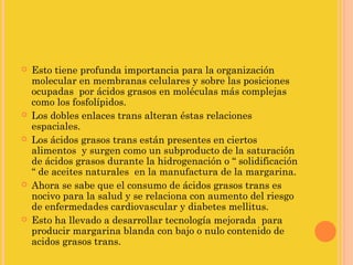    Esto tiene profunda importancia para la organización
    molecular en membranas celulares y sobre las posiciones
    ocupadas por ácidos grasos en moléculas más complejas
    como los fosfolípidos.
   Los dobles enlaces trans alteran éstas relaciones
    espaciales.
   Los ácidos grasos trans están presentes en ciertos
    alimentos y surgen como un subproducto de la saturación
    de ácidos grasos durante la hidrogenación o “ solidificación
    “ de aceites naturales en la manufactura de la margarina.
   Ahora se sabe que el consumo de ácidos grasos trans es
    nocivo para la salud y se relaciona con aumento del riesgo
    de enfermedades cardiovascular y diabetes mellitus.
   Esto ha llevado a desarrollar tecnología mejorada para
    producir margarina blanda con bajo o nulo contenido de
    acidos grasos trans.
 