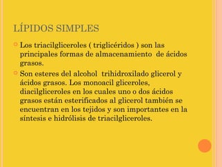 LÍPIDOS SIMPLES
 Los triacilgliceroles ( triglicéridos ) son las
  principales formas de almacenamiento de ácidos
  grasos.
 Son esteres del alcohol trihidroxilado glicerol y
  ácidos grasos. Los monoacil gliceroles,
  diacilgliceroles en los cuales uno o dos ácidos
  grasos están esterificados al glicerol también se
  encuentran en los tejidos y son importantes en la
  síntesis e hidrólisis de triacilgliceroles.
 