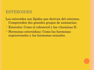 ESTEROIDES
Los esteroides son lípidos que derivan del esterano.
  Comprenden dos grandes grupos de sustancias:
 Esteroles: Como el colesterol y las vitaminas D.

 Hormonas esteroideas: Como las hormonas
  suprarrenales y las hormonas sexuales.
 