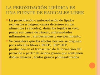 LA PEROXIDACIÓN LIPÍDICA ES
UNA FUENTE DE RADICALES LIBRE
 La peroxidación o autooxidación de lípidos
  expuestos a oxígeno causa deterioro en los
  alimentos ( rancidez), daña los tejidos in vivo,
  puede ser causa de cáncer, enfermedades
  inflamatorias , aterosclerosis y envejecimiento.
 Se considera que los efectos nocivos se originan
  por radicales libres ( ROO°), RO°,OH°,
  producidos en el transcurso de la formación del
  peróxido a partir de ácidos grasos que contienen
  dobles enlaces , ácidos grasos poliinsaturados .
 