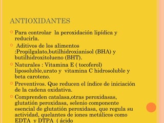 ANTIOXIDANTES
 Para controlar la peroxidación lipídica y
  reducirla.
 Aditivos de los alimentos
  :Propilgalato,butilhidroxianisol (BHA) y
  butilhidroxitolueno (BHT).
 Naturales : Vitamina E ( tocoferol)
  liposoluble,urato y vitamina C hidrosoluble y
  beta caroteno.
 Preventivos. Que reducen el índice de iniciación
  de la cadena oxidativa.
 Comprenden catalasa,otras peroxidasas,
  glutatión peroxidasa, selenio componente
  esencial de glutatión peroxidasa, que regula su
  actividad, quelantes de iones metálicos como
  EDTA y DTPA ( ácido
 