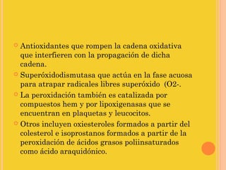 Antioxidantes que rompen la cadena oxidativa
  que interfieren con la propagación de dicha
  cadena.
 Superóxidodismutasa que actúa en la fase acuosa
  para atrapar radicales libres superóxido (O2-.
 La peroxidación también es catalizada por
  compuestos hem y por lipoxigenasas que se
  encuentran en plaquetas y leucocitos.
 Otros incluyen oxiesteroles formados a partir del
  colesterol e isoprostanos formados a partir de la
  peroxidación de ácidos grasos poliinsaturados
  como ácido araquidónico.
 
