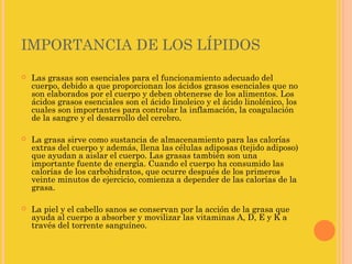 IMPORTANCIA DE LOS LÍPIDOS
   Las grasas son esenciales para el funcionamiento adecuado del
    cuerpo, debido a que proporcionan los ácidos grasos esenciales que no
    son elaborados por el cuerpo y deben obtenerse de los alimentos. Los
    ácidos grasos esenciales son el ácido linoleico y el ácido linolénico, los
    cuales son importantes para controlar la inflamación, la coagulación
    de la sangre y el desarrollo del cerebro.

   La grasa sirve como sustancia de almacenamiento para las calorías
    extras del cuerpo y además, llena las células adiposas (tejido adiposo)
    que ayudan a aislar el cuerpo. Las grasas también son una
    importante fuente de energía. Cuando el cuerpo ha consumido las
    calorías de los carbohidratos, que ocurre después de los primeros
    veinte minutos de ejercicio, comienza a depender de las calorías de la
    grasa.

   La piel y el cabello sanos se conservan por la acción de la grasa que
    ayuda al cuerpo a absorber y movilizar las vitaminas A, D, E y K a
    través del torrente sanguíneo.
 