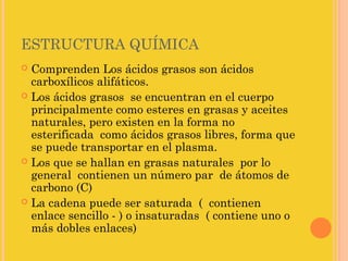 ESTRUCTURA QUÍMICA
 Comprenden Los ácidos grasos son ácidos
  carboxílicos alifáticos.
 Los ácidos grasos se encuentran en el cuerpo
  principalmente como esteres en grasas y aceites
  naturales, pero existen en la forma no
  esterificada como ácidos grasos libres, forma que
  se puede transportar en el plasma.
 Los que se hallan en grasas naturales por lo
  general contienen un número par de átomos de
  carbono (C)
 La cadena puede ser saturada ( contienen
  enlace sencillo - ) o insaturadas ( contiene uno o
  más dobles enlaces)
 