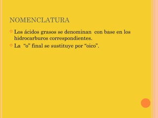 NOMENCLATURA
 Los ácidos grasos se denominan con base en los
  hidrocarburos correspondientes.
 La “o” final se sustituye por “oico”.
 