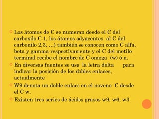  Los átomos de C se numeran desde el C del
  carboxilo C 1, los átomos adyacentes al C del
  carbonilo 2,3, …) también se conocen como C alfa,
  beta y gamma respectivamente y el C del metilo
  terminal recibe el nombre de C omega (w) ó n.
 En diversas fuentes se usa la letra delta    para
  indicar la posición de los dobles enlaces,
  actualmente
 W9 denota un doble enlace en el noveno C desde
  el C w.
 Existen tres series de ácidos grasos w9, w6, w3
 
