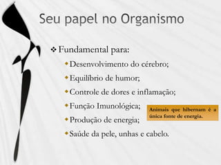  Fundamental para:
Desenvolvimento do cérebro;
Equilíbrio de humor;
Controle de dores e inflamação;
Função Imunológica;
Produção de energia;
Saúde da pele, unhas e cabelo.
Animais que hibernam é a
única fonte de energia.
 