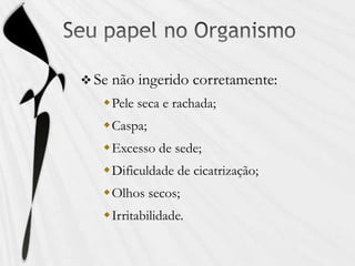  Se não ingerido corretamente:
Pele seca e rachada;
Caspa;
Excesso de sede;
Dificuldade de cicatrização;
Olhos secos;
Irritabilidade.
 