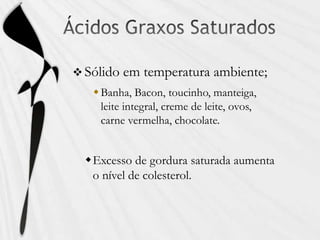  Sólido em temperatura ambiente;
Banha, Bacon, toucinho, manteiga,
leite integral, creme de leite, ovos,
carne vermelha, chocolate.
Excesso de gordura saturada aumenta
o nível de colesterol.
 