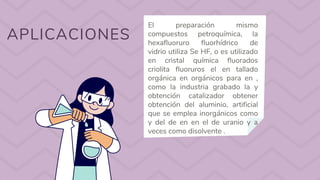 APLICACIONES
El preparación mismo
compuestos petroquímica, la
hexafluoruro fluorhídrico de
vidrio utiliza Se HF, o es utilizado
en cristal química fluorados
criolita fluoruros el en tallado
orgánica en orgánicos para en ,
como la industria grabado la y
obtención catalizador obtener
obtención del aluminio, artificial
que se emplea inorgánicos como
y del de en en el de uranio y a
veces como disolvente .
 