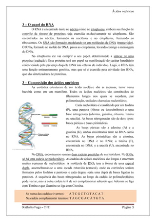 Ácidos nucléicos



3 – O papel do RNA
       O RNA é encontrado tanto no núcleo como no citoplasma, embora sua função de
controle da síntese de proteínas seja exercida exclusivamente no citoplasma. São
encontrados no núcleo, formando os nucléolos e no citoplasma, formando os
ribossomos. Os RNA são formados modelando-se em moléculas de DNA (transcrição).
O RNA, formado no molde do DNA, passa ao citoplasma, levando consigo a mensagem
do DNA.
       No citoplasma ele vai cumprir o seu papel, determinando a síntese de uma
proteína (tradução). Essa proteína terá um papel na manifestação do caráter hereditário
condicionado pela presença daquele DNA nas células do indivíduo. Logo, o DNA tem
uma função eminentemente genética, mas que só é exercida pela atividade dos RNA,
que são sintetizadores de proteínas.

3 – Composição dos ácidos nucleicos
        As unidades estruturais de um ácido nucléico são as mesmas, tanto numa
bactéria como em um mamífero. Todos os ácidos nucléicos são constituídos de
                                  filamentos longos nos quais se sucedem, por
                                  polimerização, unidades chamadas nucleotídeos.
                                          Cada nucleotídeo é constituído por um fosfato
                                  (P), uma pentose (ribose ou desoxirribose) e uma
                                  base nitrogenada (adenina, guanina, citosina, timina
                                  ou uracila). As bases nitrogenadas são de dois tipos:
                                  bases púricas e bases pirimídicas.
                                          As bases púricas são a adenina (A) e a
                                  guanina (G), ambas encontradas tanto no DNA como
                                  no RNA. As bases pirimídicas são a citosina,
                                  encontrada no DNA e no RNA; a timina (T),
                                  encontrada no DNA; e a uracila (U), encontrada no
                                  RNA.
        No DNA, encontramos sempre duas cadeias paralelas de nucleotídeos. No RNA,
só há uma cadeia de nucleotídeos. As cadeias de ácidos nucléicos são longas e encerram
muitas centenas de nucleotídeos. A molécula de DNA tem a forma de uma espiral
dupla, assemelhando-se a uma escada retorcida (caracol), onde os corrimões seriam
formados pelos fosfatos e pentoses e cada degrau seria uma dupla de bases ligadas às
pentoses. A sequência das bases nitrogenadas ao longo da cadeia de polinucleotídeos
pode variar, mas a outra cadeia terá de ser complementar sabendo que Adenina se liga
com Timina e que Guanina se liga com Citosina.

  Se numa das cadeias tivermos:   ATCGCTGTACAT
  Na cadeia complementar teremos: T A G C G A C A T G T A

Nathalia Fuga – CHE                                                           Página 3
 