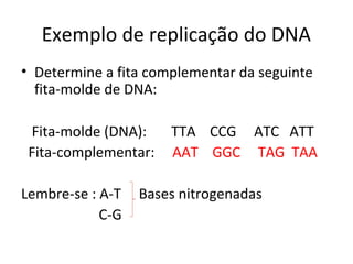 Exemplo de replicação do DNA
• Determine a fita complementar da seguinte
  fita-molde de DNA:

 Fita-molde (DNA):    TTA CCG ATC ATT
 Fita-complementar:   AAT GGC TAG TAA

Lembre-se : A-T   Bases nitrogenadas
            C-G
 