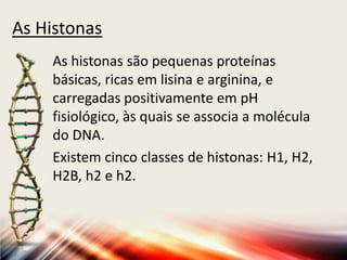 As Histonas
As histonas são pequenas proteínas
básicas, ricas em lisina e arginina, e
carregadas positivamente em pH
fisiológico, às quais se associa a molécula
do DNA.
Existem cinco classes de histonas: H1, H2,
H2B, h2 e h2.
 