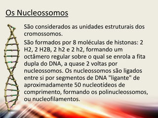 Os Nucleossomos
São considerados as unidades estruturais dos
cromossomos.
São formados por 8 moléculas de histonas: 2
H2, 2 H2B, 2 h2 e 2 h2, formando um
octâmero regular sobre o qual se enrola a fita
dupla do DNA, a quase 2 voltas por
nucleossomos. Os nucleossomos são ligados
entre si por segmentos de DNA "ligante" de
aproximadamente 50 nucleotídeos de
comprimento, formando os polinucleossomos,
ou nucleofilamentos.
 