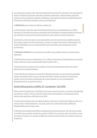 Las mutaciones pueden surgir de forma espontánea (mutaciones naturales) o ser inducidas de
manera artificial (mutaciones inducidas) mediante radiaciones y determinadas sustancias
químicas a las que llamamos agentes mutágenos. Estos agentes aumentan significativamente
la frecuencia normal de mutación. Así pues, distinguimos:
1) Radiaciones, que, según sus efectos, pueden ser:
a) No ionizantes, como los rayos ultravioleta (UV) que son muy absorbidas por el ADN y
favorecen la formación de enlaces covalentes entre pirimidinas contiguas (dímeros de timina,
por ejemplo) y la aparición de formas tautómeras que originan mutaciones génicas.
b) Ionizantes, como los rayos X y los rayos gamma, que son mucho más energéticos que los
UV; pueden originar formas tautoméricas, romper los anillos de las bases nitrogenadas o los
enlaces fosfodiéster con la correspondiente rotura del ADN y, por consiguiente, de los
cromosomas.
2) Sustancias químicas que reaccionan con el ADN y que pueden provocar las alteraciones
siguientes:
a) Modificación de bases nitrogenadas. Así, el HNO2 las desamina, la hidroxilamina les adiciona
grupos hidroxilo, el gas mostaza añade grupos metilo, etilo, ...
b) Sustitución de una base por otra análoga. Esto provoca emparejamientos entre bases
distintas de las complementarias.
c) Intercalación de moléculas. Se trata de moléculas parecidas a un par de bases enlazadas,
capaces de alojarse entre los pares de bases del ADN. Cuando se produce la duplicación
pueden surgir inserciones o deleciones de un par de bases con el correspondiente
desplazamiento en la pauta de lectura.
Ácido Ribonucleico (ARN): El “ayudante” del ADN
Ácido nucleico formado por nucleótidos en los que el azúcar es ribosa, y las bases nitrogenadas
son adenina, uracilo, citosina y guanina. Actúa como intermediario y complemento de las
instrucciones genéticas codificadas en el ADN.
La información genética está, de alguna manera, escrita en la molécula del ADN, por ello se le
conoce como “material genético”. Por esto, junto con el ácido ribonucleico (ARN) son
indispensables para los seres vivos.
El ARN hace de ayudante del ADN en la utilización de esta información. Por eso en una célula
eucariótica (que contiene membrana nuclear) al ADN se lo encuentra sólo en el núcleo, ya sea
formando a los genes, en cambio, al ARN se lo puede encontrar tanto en el núcleo como en el
citoplasma.
 