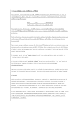 Transcripción o síntesis a ARN
Básicamente, la relación entre el ADN, el ARN y las proteínas se desarrolla como un flujo de
actividad celular. Dicho flujo, que hoy constituye el dogma central de la biología molecular,
podríamos graficarlo así:
ADN --------> ARN ----------------> PROTEINAS
replicación --> transcripción --> traducción
Descriptivamente, diremos que el ADN dirige su propia replicación y su transcripción o
síntesis a ARN (reacción anabólica), el cual a su vez dirige su traducción (reacción anabólica) a
proteínas.
De lo anterior se desprende que la transcripción (o trascripción) es el proceso a través del cual
se forma el ARN a partir de la información del ADN con la finalidad de sintetizar proteínas
(traducción).
Para mayor comprensión, el proceso de síntesis de ARN o transcripción, consiste en hacer una
copia complementaria de un trozo de ADN. El ARN se diferencia estructuralmente del ADN en
el azúcar, que es la ribosa y en una base, el uracilo, que reemplaza a la timina. Además el ARN
es una cadena sencilla.
El ADN, por tanto, sería la "copia maestra" de la información genética, que permanece en
"reserva" dentro del núcleo.
El ARN, en cambio, sería la "copia de trabajo" de la información genética. Este ARN que lleva
las instrucciones (traducción) para la síntesis de proteínas se denomina ARN
mensajero(ARNm).
La replicación y la transcripción difieren en un aspecto muy importante, durante la replicación
se copia el cromosoma de ADN completo, pero la transcripción es selectiva, se puede regular.
El ARNm
ARN mensajero: molécula de ARN que representa una copia en negativo de las secuencias de
aminoácidos de un gen. Las secuencias no codificantes (intrones) han sido ya extraídas. El
ARNm es un completo reflejo de las bases del ADN, es muy heterogéneo con respecto al
tamaño, ya que las proteínas varían mucho en sus pesos moleculares. Es capaz de asociarse
con ribosomas para la síntesis de proteínas y poseen una alta velocidad de recambio.
El ARN mensajero es una cadena simple, muy similar a la del ADN, pero difiere en que el azúcar
que la constituye es ligeramente diferente (se llama Ribosa, mientras que la que integra el
ADN es Desoxi Ribosa). Una de las bases nitrogenadas difiere en el ARN y se llama Uracilo,
sustituyendo a la Timina.
 