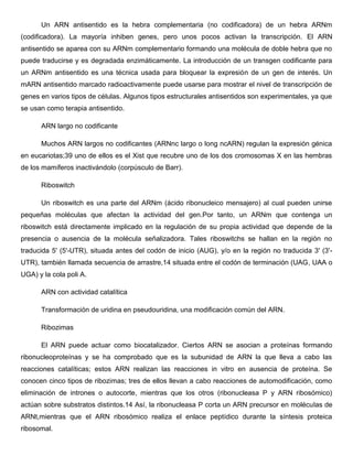 Un ARN antisentido es la hebra complementaria (no codificadora) de un hebra ARNm
(codificadora). La mayoría inhiben genes, pero unos pocos activan la transcripción. El ARN
antisentido se aparea con su ARNm complementario formando una molécula de doble hebra que no
puede traducirse y es degradada enzimáticamente. La introducción de un transgen codificante para
un ARNm antisentido es una técnica usada para bloquear la expresión de un gen de interés. Un
mARN antisentido marcado radioactivamente puede usarse para mostrar el nivel de transcripción de
genes en varios tipos de células. Algunos tipos estructurales antisentidos son experimentales, ya que
se usan como terapia antisentido.
ARN largo no codificante
Muchos ARN largos no codificantes (ARNnc largo o long ncARN) regulan la expresión génica
en eucariotas;39 uno de ellos es el Xist que recubre uno de los dos cromosomas X en las hembras
de los mamíferos inactivándolo (corpúsculo de Barr).
Riboswitch
Un riboswitch es una parte del ARNm (ácido ribonucleico mensajero) al cual pueden unirse
pequeñas moléculas que afectan la actividad del gen.Por tanto, un ARNm que contenga un
riboswitch está directamente implicado en la regulación de su propia actividad que depende de la
presencia o ausencia de la molécula señalizadora. Tales riboswitchs se hallan en la región no
traducida 5' (5'-UTR), situada antes del codón de inicio (AUG), y/o en la región no traducida 3' (3'UTR), también llamada secuencia de arrastre,14 situada entre el codón de terminación (UAG, UAA o
UGA) y la cola poli A.
ARN con actividad catalítica
Transformación de uridina en pseudouridina, una modificación común del ARN.
Ribozimas
El ARN puede actuar como biocatalizador. Ciertos ARN se asocian a proteínas formando
ribonucleoproteínas y se ha comprobado que es la subunidad de ARN la que lleva a cabo las
reacciones catalíticas; estos ARN realizan las reacciones in vitro en ausencia de proteína. Se
conocen cinco tipos de ribozimas; tres de ellos llevan a cabo reacciones de automodificación, como
eliminación de intrones o autocorte, mientras que los otros (ribonucleasa P y ARN ribosómico)
actúan sobre substratos distintos.14 Así, la ribonucleasa P corta un ARN precursor en moléculas de
ARNt,mientras que el ARN ribosómico realiza el enlace peptídico durante la síntesis proteica
ribosomal.

 