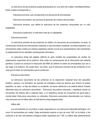 La estructura de las proteínas puede jerarquizarse en una serie de niveles, interdependientes.
Estos niveles corresponden a:
Estructura primaria, que corresponde a la secuencia de aminoácidos.
Estructura secundaria, que provoca la aparición de motivos estructurales.
Estructura terciaria, que define la estructura de las proteínas compuestas por un sólo
polipéptido.
Estructura cuaternaria, si interviene más de un polipéptido.
Estructura primaria
La estructura primaria de las proteínas se refiere a la secuencia de aminoácidos, es decir, la
combinación lineal de los aminoácidos mediante un tipo de enlace covalente, el enlace peptídico. Los
aminoácidos están unidos por enlaces peptídicos siendo una de sus características más importantes
la coplanaridad de los radicales constituyentes del enlace.
La estructura lineal del péptido definirá en gran medida las propiedades de niveles de
organización superiores de la proteína. Este orden es consecuencia de la información del material
genético: Cuando se produce la traducción del RNA se obtiene el orden de aminoácidos que van a
dar lugar a la proteína. Se puede decir, por tanto, que la estructura primaria de las proteínas no es
más que el orden de aminoácidos que la conforman.
Estructura secundaria
La estructura secundaria de las proteínas es la disposición espacial local del esqueleto
proteico, gracias a la formación de puentes de hidrógeno entre los átomos que forman el enlace
peptídico, es decir, un tipo de enlace no covalente, sin hacer referencia a la cadena lateral. Existen
diferentes tipos de estructura secundaria: - Estructura secundaria ordenada, ( repetitivos donde se
encuentran los hélices alfa y cadenas beta, y no repetitivos donde se encuentran los giros beta y
comba beta) -Estructura secundaria no ordenada -Estructura secundaria desordenada Los motivos
más comunes son la hélice alfa y la beta lámina (Hoja plegada beta).
Hélice alfa
Los aminoácidos en una hélice α están dispuestos en una estructura helicoidal dextrógira, con
unos 3.6 aminoácidos por vuelta. Cada aminoácido supone un giro de unos 100° en la hélice, y los
carbonos α de dos aminoácidos contiguos están separados por 1.5Å. La hélice está estrechamente

 