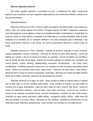 Que son deportes extremos
Son todos aquellos deportes o actividades de ocio, o profesional con algún componente
deportivo que comportan una real o aparente peligrosidad por las condiciones difíciles o extremas en
las que se practican.
Deportes extremos
Deportes extremos en el Aire: Vuelos en globo aerostático conocido también como ballooning;
salto o salto con cuerda elástica de puentes o bungee jumping; ala delta o parapente; paramotor
nace del parapente y se le adapta un motor en la espalda del piloto, funambulismo o cuerda floja, ski
jumping o salto con esquí desde un trampolín y con aterrizaje en una pista preparada, salto de esquí
realizada en la montaña, sin un trampolín artificial ni una pista preparada para el aterrizaje o sky
flying; paracaidismo deportivo o sky diving, sky surfing paracaidismo deportivo y soaring vuelo sin
motor.
Deportes extremos en Tierra: Climbing, carreras de aventura, patinaje en línea, motocrós,
caving espeleología, extreme motocross - motocrós en circuito de barro, land yachting - carrera de
bólidos con ruedas y vela en la arena de la playa, ice yachting - carrera de bólidos con cuchillas y
vela en placas de hielo de los lagos, ciclismo de montaña, patinaje de montaña con monopatín por
campo abierto, outdoor climbing, skateboarding monopatín, snowboarding - surf sobre nieve,
snowshoeing - modalidad parecido al esquí pero con raquetas de nieve sin pistas preparadas, speed
biking - ciclismo de montaña sobre nieve, speed skiing - descenso de esquí alpino, steep skiing descenso libre en esquí en terrenos escarpados, street luge - descenso en cuestas de calles urbanas
dentro de un bólido, canoning - descenso por las paredes de cañones.
Deportes extremos en el agua: Air chair - esquí acuático la tabla se asienta sobre un soporte
que la hace estar en el aire, barefoot water skiing - esquí acuático el cuerpo y los pies están en
contacto con el agua, boardsailing - patín de vela o tabla de vela o winsurf, free diving - buceo sin
equipo de respiración, jetskiing - moto de agua, open water swimming - cruce de ríos, puertos o
zonas de mar nadando, powerboat racing - carreras motonáuticas, carreras con vela, scuba diving inmersión en agua, pesca submarina, speed sailing - navegación rápida, surfing – tabla sobre las
olas que rompen a su paso, rafting - descenso en ríos, trifoiling - actividad en embarcación de dos
velas para mayor velocidad, wakeboarding - esquí acuático con piruetas con una tabla de surf.

 
